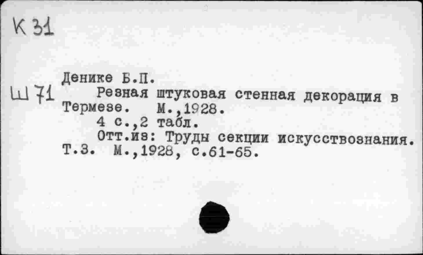 ﻿Денике Б.П.
Ill 7£ Резная штуковал стенная декорация в Термезе. М.,1928.
4 с.,2 табл.
Отт.из: Труды секции искусствознания.
Т.З. М.,1928, с.61-65.